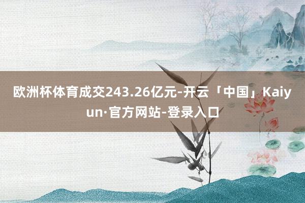 欧洲杯体育成交243.26亿元-开云「中国」Kaiyun·官方网站-登录入口
