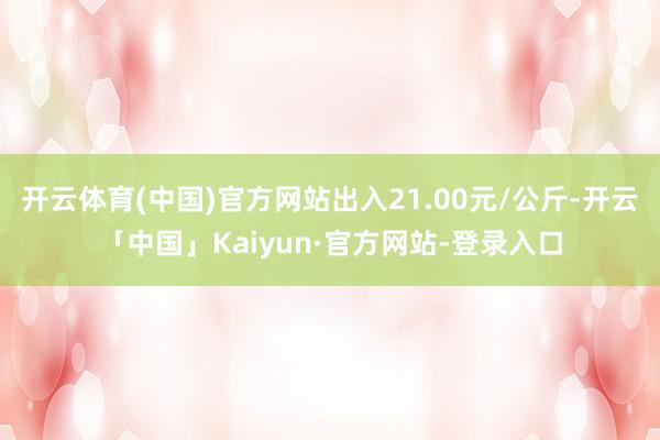 开云体育(中国)官方网站出入21.00元/公斤-开云「中国」Kaiyun·官方网站-登录入口