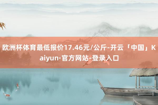 欧洲杯体育最低报价17.46元/公斤-开云「中国」Kaiyun·官方网站-登录入口