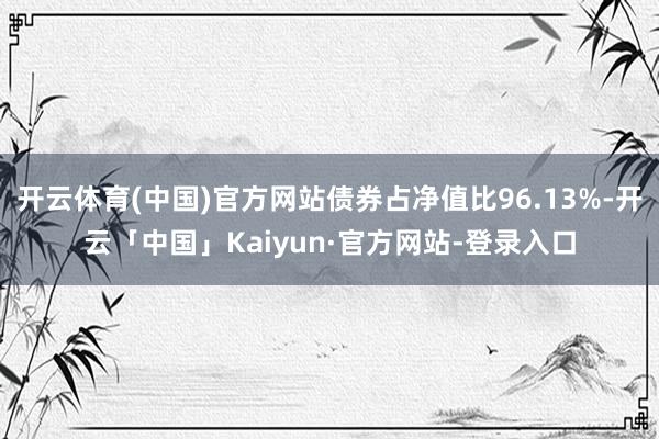 开云体育(中国)官方网站债券占净值比96.13%-开云「中国」Kaiyun·官方网站-登录入口