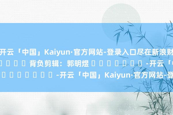 开云「中国」Kaiyun·官方网站-登录入口尽在新浪财经APP            						背负剪辑：郭明煜 							-开云「中国」Kaiyun·官方网站-登录入口