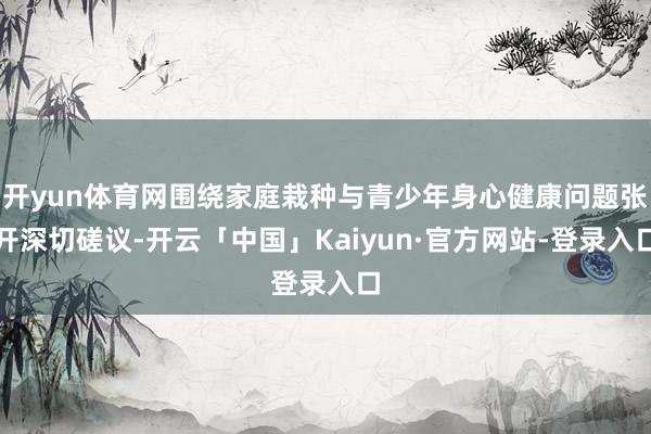 开yun体育网围绕家庭栽种与青少年身心健康问题张开深切磋议-开云「中国」Kaiyun·官方网站-登录入口
