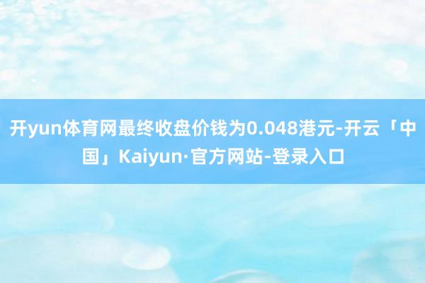 开yun体育网最终收盘价钱为0.048港元-开云「中国」Kaiyun·官方网站-登录入口