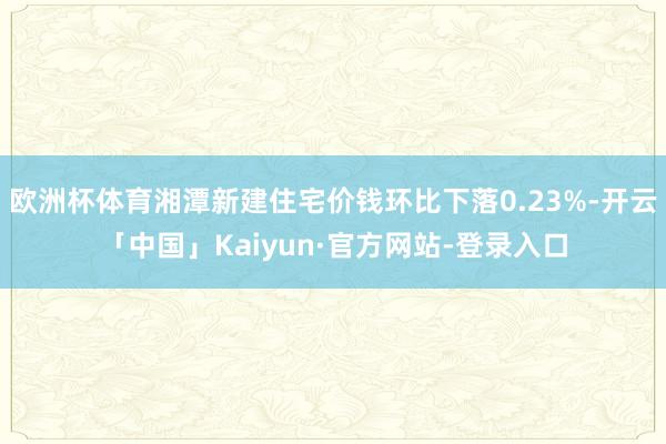 欧洲杯体育湘潭新建住宅价钱环比下落0.23%-开云「中国」Kaiyun·官方网站-登录入口