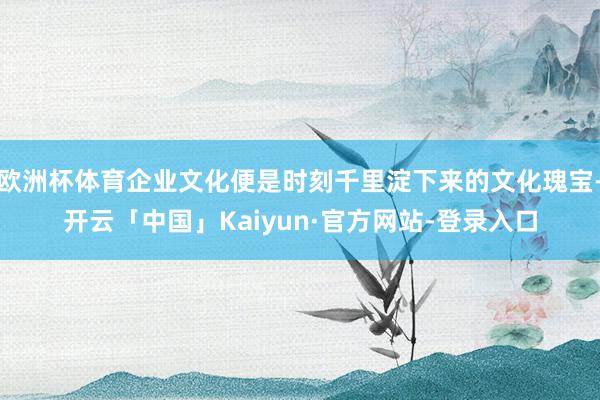 欧洲杯体育企业文化便是时刻千里淀下来的文化瑰宝-开云「中国」Kaiyun·官方网站-登录入口