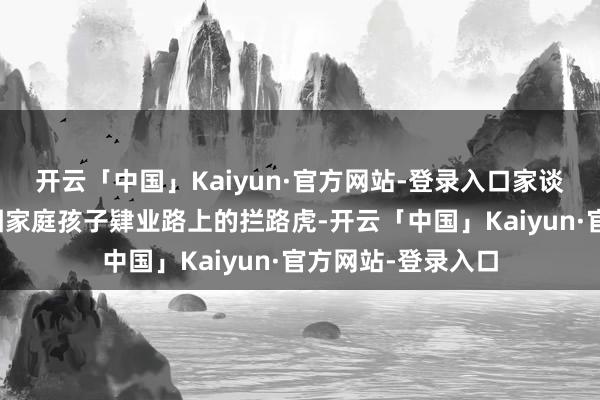 开云「中国」Kaiyun·官方网站-登录入口家谈的波折无疑是穷困家庭孩子肄业路上的拦路虎-开云「中国」Kaiyun·官方网站-登录入口