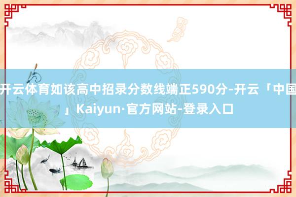 开云体育如该高中招录分数线端正590分-开云「中国」Kaiyun·官方网站-登录入口