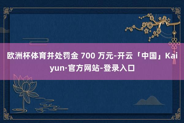 欧洲杯体育并处罚金 700 万元-开云「中国」Kaiyun·官方网站-登录入口