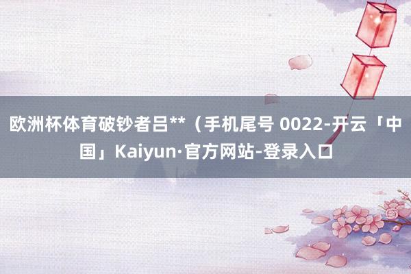 欧洲杯体育破钞者吕**（手机尾号 0022-开云「中国」Kaiyun·官方网站-登录入口