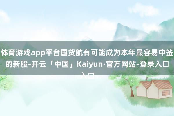 体育游戏app平台国货航有可能成为本年最容易中签的新股-开云「中国」Kaiyun·官方网站-登录入口