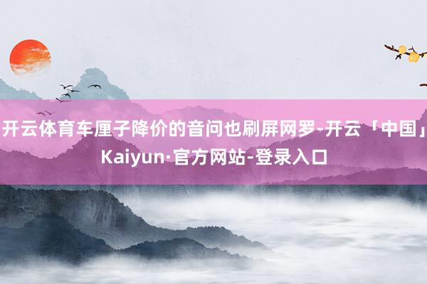 开云体育车厘子降价的音问也刷屏网罗-开云「中国」Kaiyun·官方网站-登录入口