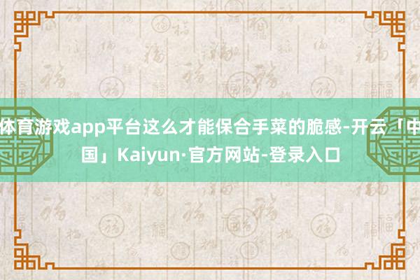 体育游戏app平台这么才能保合手菜的脆感-开云「中国」Kaiyun·官方网站-登录入口