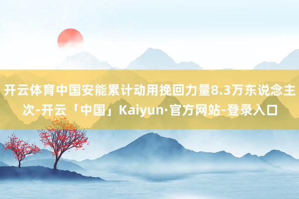 开云体育中国安能累计动用挽回力量8.3万东说念主次-开云「中国」Kaiyun·官方网站-登录入口
