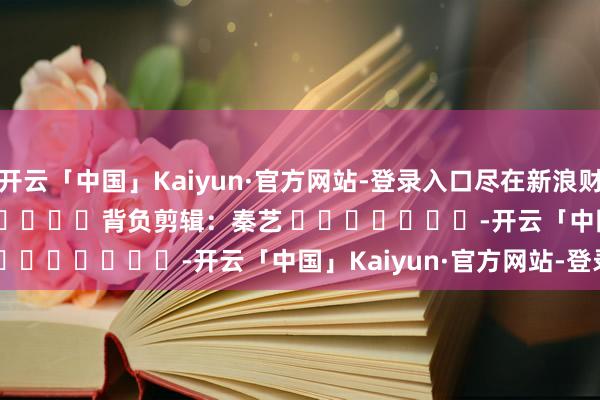 开云「中国」Kaiyun·官方网站-登录入口尽在新浪财经APP            						背负剪辑：秦艺 							-开云「中国」Kaiyun·官方网站-登录入口