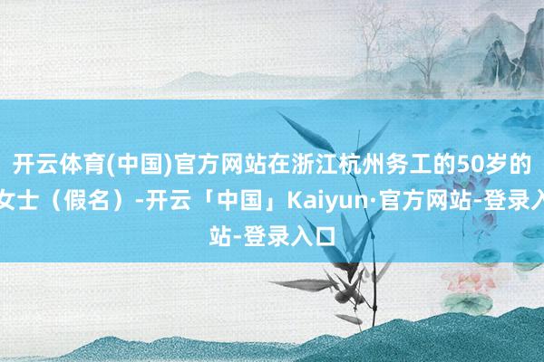 开云体育(中国)官方网站在浙江杭州务工的50岁的王女士（假名）-开云「中国」Kaiyun·官方网站-登录入口