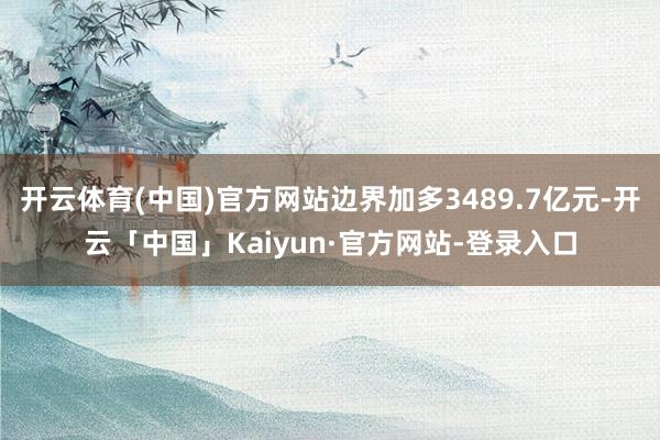 开云体育(中国)官方网站边界加多3489.7亿元-开云「中国」Kaiyun·官方网站-登录入口