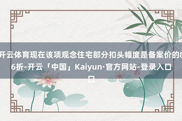 开云体育现在该项观念住宅部分扣头幅度是备案价的86折-开云「中国」Kaiyun·官方网站-登录入口