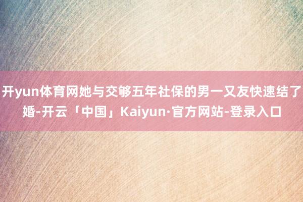 开yun体育网她与交够五年社保的男一又友快速结了婚-开云「中国」Kaiyun·官方网站-登录入口