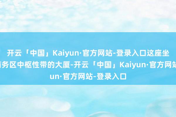 开云「中国」Kaiyun·官方网站-登录入口这座坐落于万博商务区中枢性带的大厦-开云「中国」Kaiyun·官方网站-登录入口