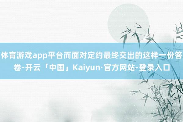 体育游戏app平台而面对定约最终交出的这样一份答卷-开云「中国」Kaiyun·官方网站-登录入口