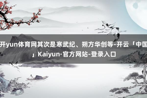 开yun体育网其次是寒武纪、朔方华创等-开云「中国」Kaiyun·官方网站-登录入口