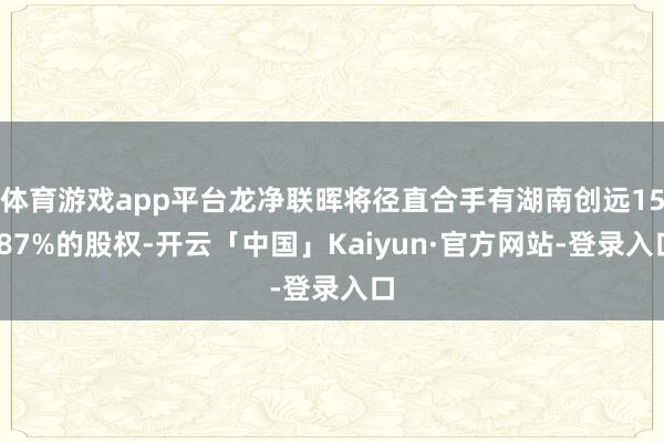 体育游戏app平台龙净联晖将径直合手有湖南创远15.87%的股权-开云「中国」Kaiyun·官方网站-登录入口