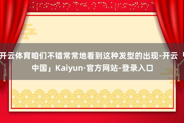 开云体育咱们不错常常地看到这种发型的出现-开云「中国」Kaiyun·官方网站-登录入口