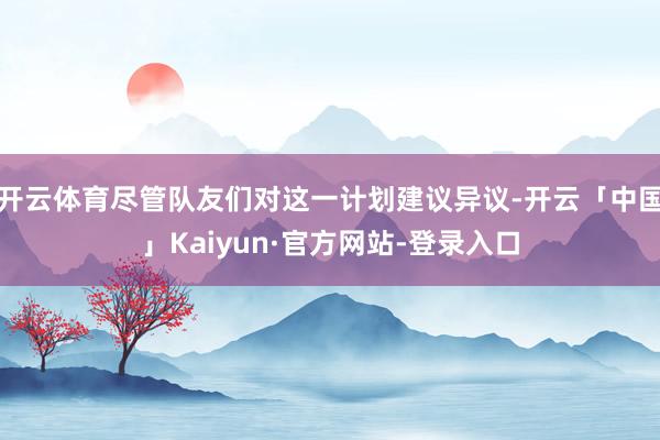 开云体育尽管队友们对这一计划建议异议-开云「中国」Kaiyun·官方网站-登录入口