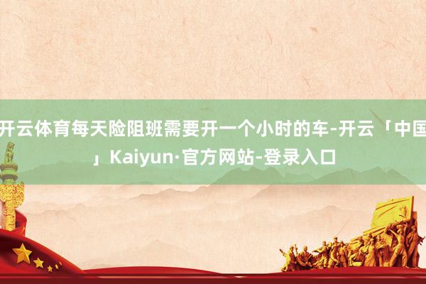 开云体育每天险阻班需要开一个小时的车-开云「中国」Kaiyun·官方网站-登录入口
