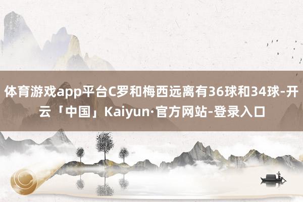 体育游戏app平台C罗和梅西远离有36球和34球-开云「中国」Kaiyun·官方网站-登录入口