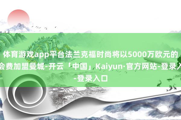 体育游戏app平台法兰克福时尚将以5000万欧元的转会费加盟曼城-开云「中国」Kaiyun·官方网站-登录入口