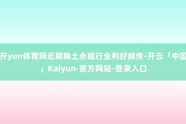 开yun体育网近期稀土永磁行业利好频传-开云「中国」Kaiyun·官方网站-登录入口