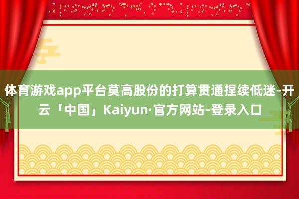 体育游戏app平台莫高股份的打算贯通捏续低迷-开云「中国」Kaiyun·官方网站-登录入口