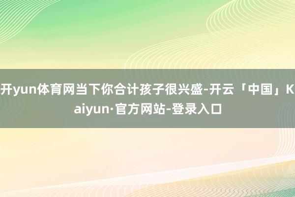 开yun体育网当下你合计孩子很兴盛-开云「中国」Kaiyun·官方网站-登录入口