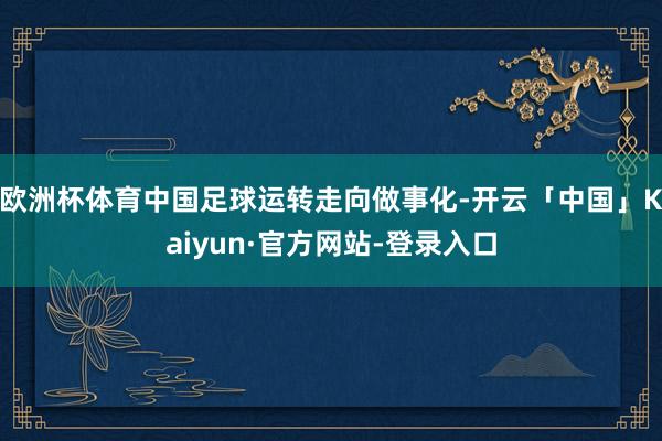 欧洲杯体育中国足球运转走向做事化-开云「中国」Kaiyun·官方网站-登录入口