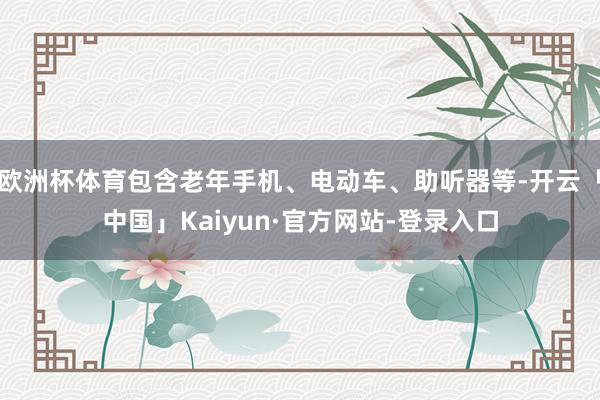 欧洲杯体育包含老年手机、电动车、助听器等-开云「中国」Kaiyun·官方网站-登录入口