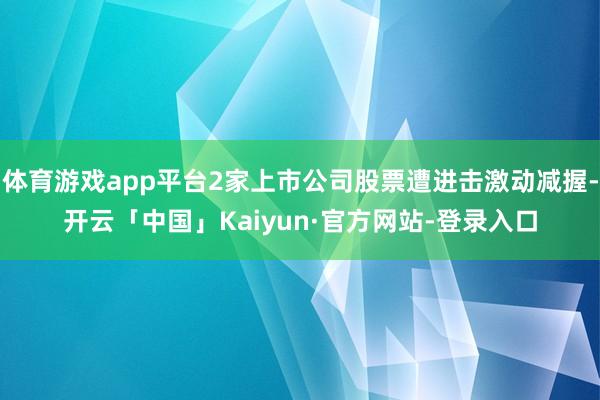 体育游戏app平台2家上市公司股票遭进击激动减握-开云「中国」Kaiyun·官方网站-登录入口