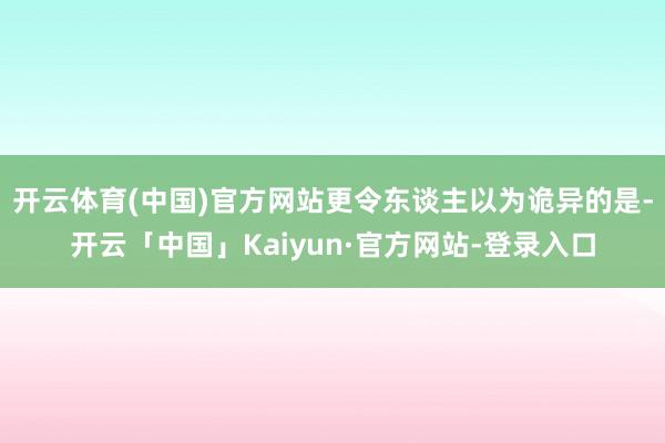 开云体育(中国)官方网站更令东谈主以为诡异的是-开云「中国」Kaiyun·官方网站-登录入口