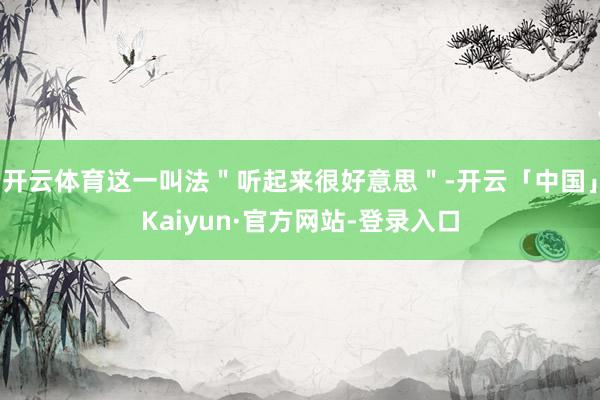 开云体育这一叫法＂听起来很好意思＂-开云「中国」Kaiyun·官方网站-登录入口