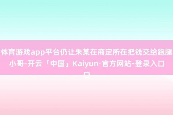 体育游戏app平台仍让朱某在商定所在把钱交给跑腿小哥-开云「中国」Kaiyun·官方网站-登录入口