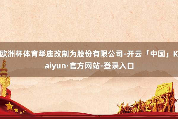 欧洲杯体育举座改制为股份有限公司-开云「中国」Kaiyun·官方网站-登录入口