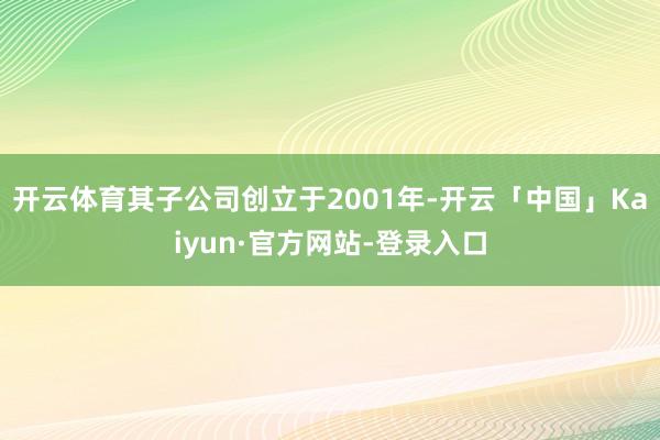 开云体育其子公司创立于2001年-开云「中国」Kaiyun·官方网站-登录入口