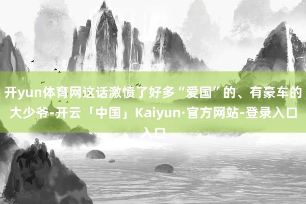 开yun体育网这话激愤了好多“爱国”的、有豪车的大少爷-开云「中国」Kaiyun·官方网站-登录入口