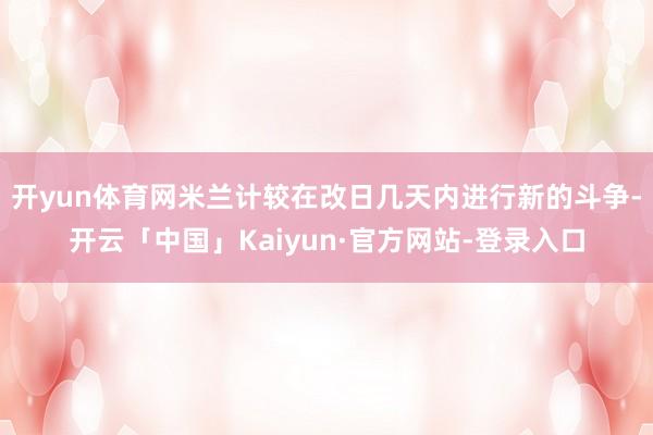 开yun体育网米兰计较在改日几天内进行新的斗争-开云「中国」Kaiyun·官方网站-登录入口