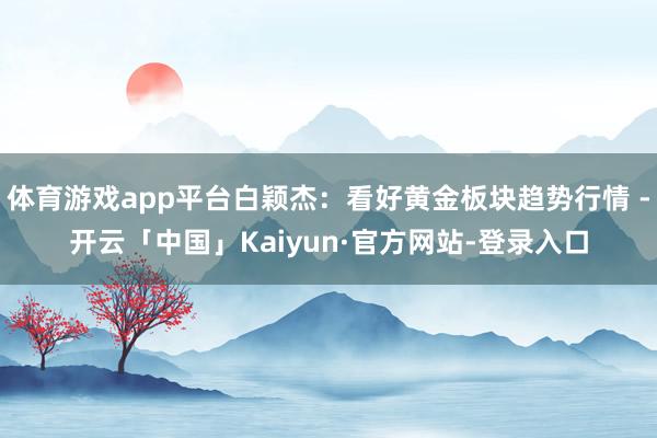 体育游戏app平台白颖杰：看好黄金板块趋势行情 -开云「中国」Kaiyun·官方网站-登录入口