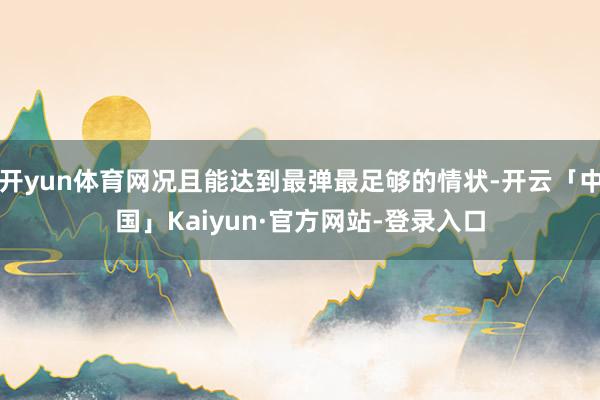 开yun体育网况且能达到最弹最足够的情状-开云「中国」Kaiyun·官方网站-登录入口