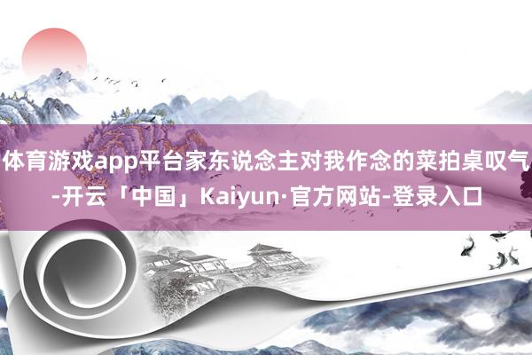 体育游戏app平台家东说念主对我作念的菜拍桌叹气-开云「中国」Kaiyun·官方网站-登录入口