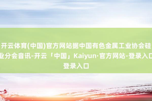 开云体育(中国)官方网站据中国有色金属工业协会硅业分会音讯-开云「中国」Kaiyun·官方网站-登录入口