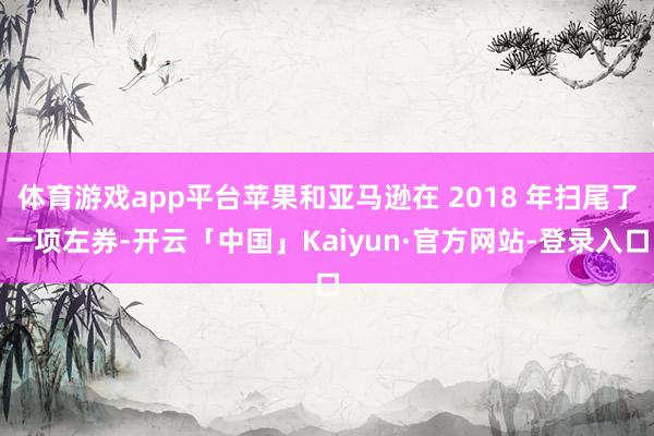 体育游戏app平台苹果和亚马逊在 2018 年扫尾了一项左券-开云「中国」Kaiyun·官方网站-登录入口