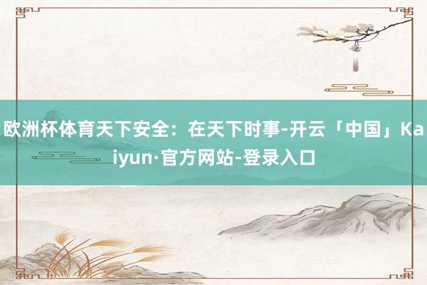 欧洲杯体育天下安全：在天下时事-开云「中国」Kaiyun·官方网站-登录入口